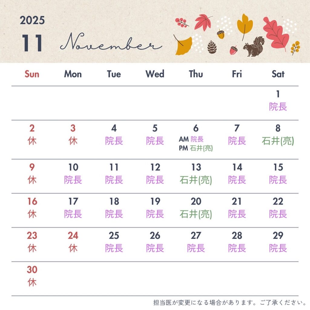 いつも石井歯科をご利用いただきありがとうございます。
11月の診療日をお知らせいたします。日曜・祝日は休診とさせていただきます。なお、診療日や担当者が変更になる場合がございます。その際は情報の更新をいたしますので、ご確認ください。
年末年始にかけて混み合いやすくなりますので定期検診や治療をご希望の方は、お早めのご予約をおすすめしております。
体調を崩しやすい季節ですので、どうぞご自愛ください。皆さまのご来院をスタッフ一同お待ちしております。